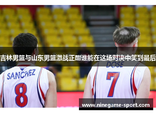 吉林男篮与山东男篮激战正酣谁能在这场对决中笑到最后
